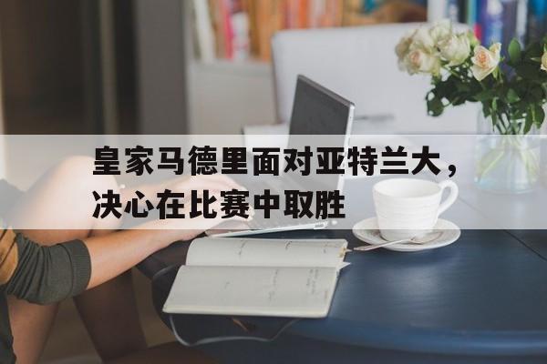 皇家马德里面对亚特兰大，决心在比赛中取胜的简单介绍