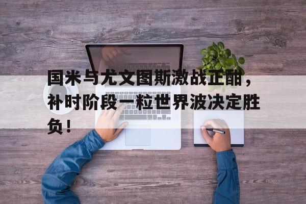 国米与尤文图斯激战正酣，补时阶段一粒世界波决定胜负！国米和尤文历史战绩